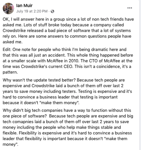 Facebook post by Ian Muir 19 July 2024:

OK, I will answer here in a group since a lot of non tech friends have asked me. Lots of stuff broke today because a company called Crowdstrike released a bad piece of software that a lot of systems rely on. Here are some answers to common questions people have asked me.
Edit: One note for people who think I'm being dramatic here and that this was all just an accident. This whole thing happened before at a smaller scale with McAffee in 2010. The CTO of McAffee at the time was Crowdstrike's current CEO. This isn't a coincidence, it's a pattern.
Why wasn't the update tested better? Because tech people are expensive and Crowdstrike laid a bunch of them off over last 2 years to save money including testers. Testing is expensive and it's hard to convince a business leader that testing is important because it doesn't 