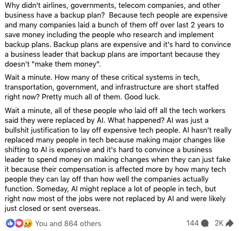 facebook post by Ian Muir text continues:

Why didn't airlines, governments, telecom companies, and other business have a backup plan?  Because tech people are expensive and many companies laid a bunch of them off over last 2 years to save money including the people who research and implement backup plans. Backup plans are expensive and it's hard to convince a business leader that backup plans are important because they doesn't 