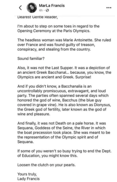 Dearest Gentle reader,
I'm about to step on some toes in regard to the Opening Ceremony at the Paris Olympics.
The headless woman was Marie Antoinette. She ruled over France and was found guilty of treason, conspiracy, and stealing from the country.
Sound familiar?
Also, it was not the Last Supper. It was a depiction of an ancient Greek Bacchanal... because, you know, the Olympics are ancient and Greek. Surprise!
And if you didn't know, a Bacchanalia is an uncontrollably promiscuous, extravagant, and loud party. The parties often spanned several days which honored the god of wine, Bacchus (the blue guy covered in grape vine). He is also known as Dionysus, the Greek god of fertility, later known as the god of wine and pleasure.
And finally, it was not Death on a pale horse. It was Sequana, Goddess of the Seine, the River in which the boat precession took place. She was meant to be the representation of the Olympic spirit and of Sequana.
If some of you weren't so busy trying to end the Dept. of Education, you might know this.
Loosen the clutch on your pearls.
Yours truly,
Lady Francis
