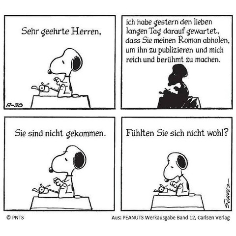 Ein Peanuts-Comic mit vier Bildern:

Snoopy sitzt auf dem Dach seiner Hütte an einer Schreibmaschine und tippt.

Bild 1: Sehr geehrte Herren,

Bild 2: ich habe gestern den lieben langen Tag darauf gewartet, dass Sie meinen Roman abholen, um ihn zu publizieren und mich reich und berühmt zu machen.

Bild 3: Sie sind nicht gekommen.

Bild 4: Fühlten Sie sich nicht wohl?

Copyright: Peanuts Werkausgabe Band 12, Carlsen Verlag.