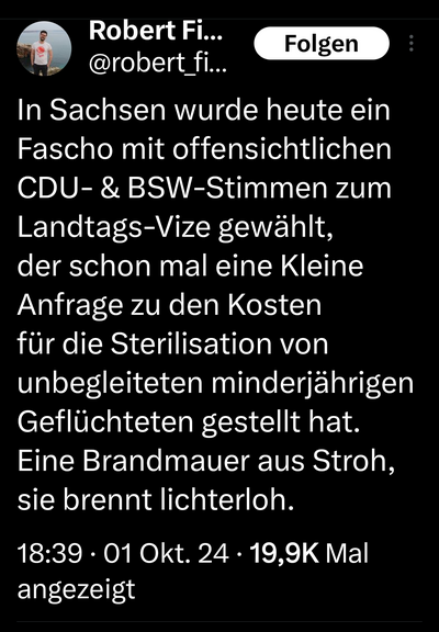 Robert fitzek schreibt auf x: in Sachsen wurde heute ein fascho mit offensichtlichen, CDU und bsw Stimmen zum Landtags Vize gewählt, der schon mal eine kleine Anfrage zu den Kosten für die Sterilisation von unbegleiteten Minderjährigen geflüchteten gestellt hat. Eine brandmauer aus Stroh, sie brennt lichterloh