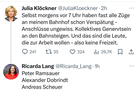 Screenshot X Post Julia Klöckner:

„Selbst morgens vor 7 Uhr haben fast alle Züge an meinem Bahnhof schon Verspätung - Anschlüsse ungewiss. Kollektives Genervtsein an den Bahnsteigen. Und das sind die Leute, die zur Arbeit wollen - also keine Freizeit.“

Kommentar von Ricarda Lang:

Peter Ramsauer 
Alexander Dobrindt 
Andreas Scheuer